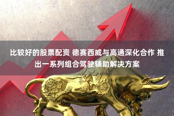 比较好的股票配资 德赛西威与高通深化合作 推出一系列组合驾驶辅助解决方案