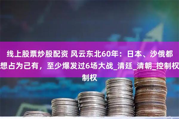 线上股票炒股配资 风云东北60年：日本、沙俄都想占为己有，至少爆发过6场大战_清廷_清朝_控制权