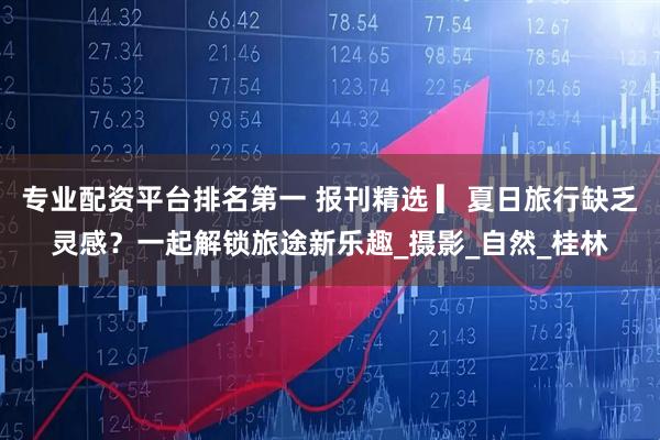 专业配资平台排名第一 报刊精选 ▎夏日旅行缺乏灵感？一起解锁旅途新乐趣_摄影_自然_桂林