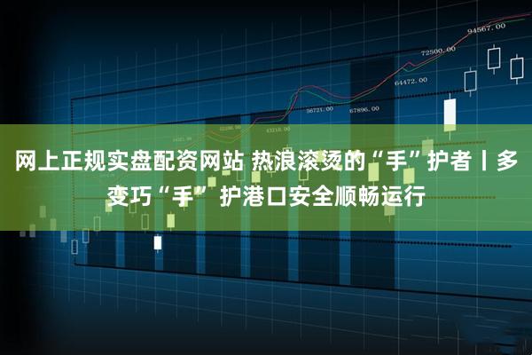 网上正规实盘配资网站 热浪滚烫的“手”护者丨多变巧“手” 护港口安全顺畅运行