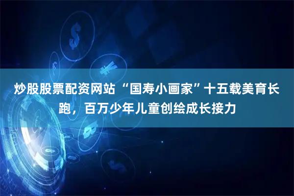 炒股股票配资网站 “国寿小画家”十五载美育长跑，百万少年儿童创绘成长接力