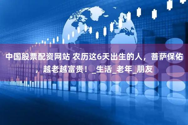中国股票配资网站 农历这6天出生的人，菩萨保佑，越老越富贵！_生活_老年_朋友