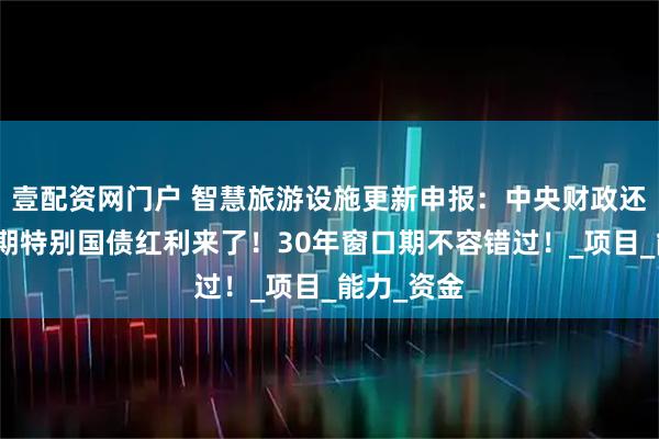 壹配资网门户 智慧旅游设施更新申报：中央财政还款的超长期特别国债红利来了！30年窗口期不容错过！_项目_能力_资金