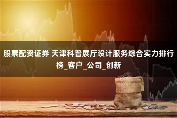股票配资证券 天津科普展厅设计服务综合实力排行榜_客户_公司_创新