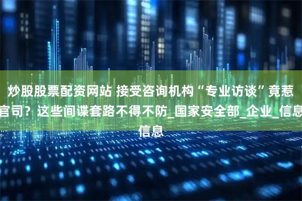 炒股股票配资网站 接受咨询机构“专业访谈”竟惹官司？这些间谍套路不得不防_国家安全部_企业_信息