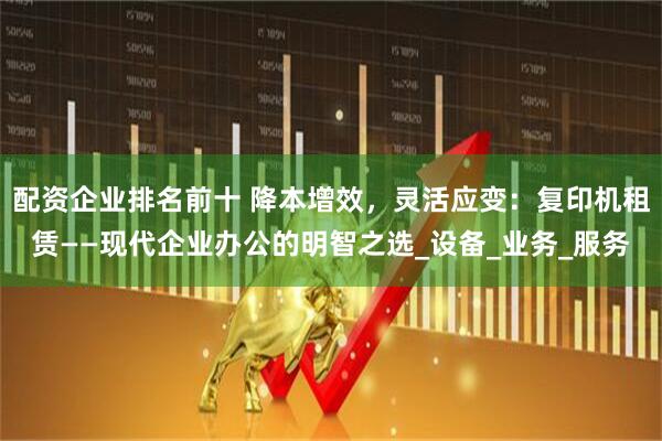 配资企业排名前十 降本增效，灵活应变：复印机租赁——现代企业办公的明智之选_设备_业务_服务