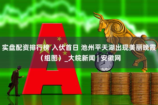 实盘配资排行榜 入伏首日 池州平天湖出现美丽晚霞（组图）_大皖新闻 | 安徽网
