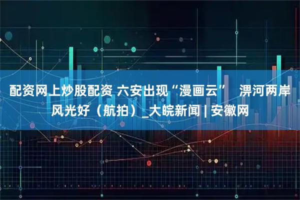 配资网上炒股配资 六安出现“漫画云”   淠河两岸风光好（航拍）_大皖新闻 | 安徽网
