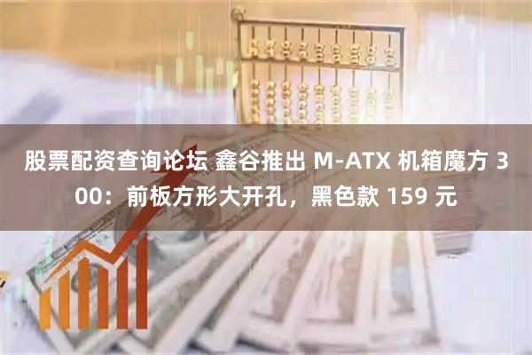 股票配资查询论坛 鑫谷推出 M-ATX 机箱魔方 300：前板方形大开孔，黑色款 159 元