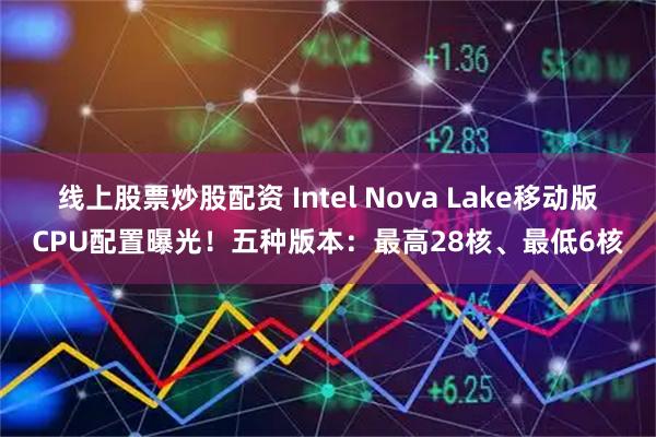 线上股票炒股配资 Intel Nova Lake移动版CPU配置曝光！五种版本：最高28核、最低6核