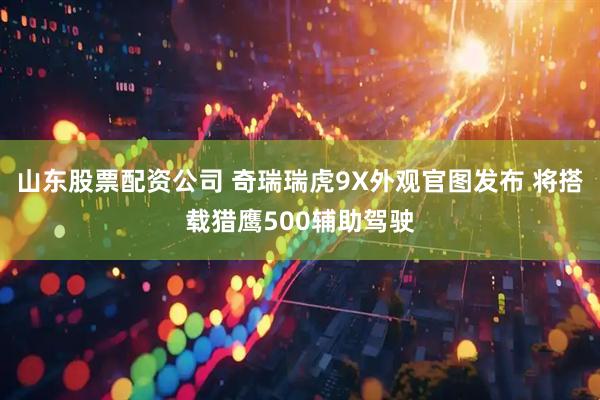 山东股票配资公司 奇瑞瑞虎9X外观官图发布 将搭载猎鹰500辅助驾驶