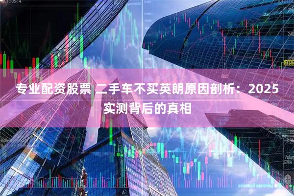 专业配资股票 二手车不买英朗原因剖析：2025实测背后的真相