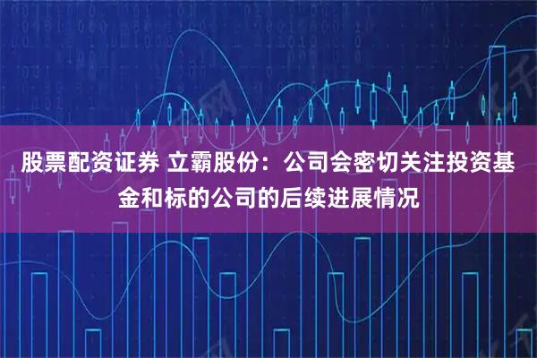 股票配资证券 立霸股份：公司会密切关注投资基金和标的公司的后续进展情况