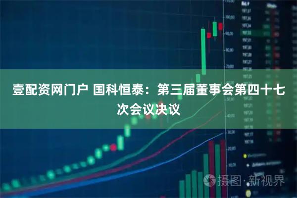 壹配资网门户 国科恒泰：第三届董事会第四十七次会议决议